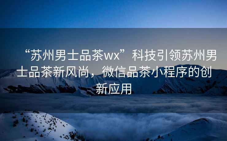 “蘇州男士品茶wx”科技引領(lǐng)蘇州男士品茶新風(fēng)尚，微信品茶小程序的創(chuàng)新應(yīng)用