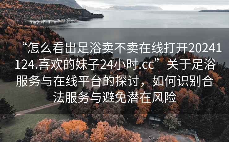 “怎么看出足浴賣不賣在線打開20241124.喜歡的妹子24小時.cc”關(guān)于足浴服務(wù)與在線平臺的探討，如何識別合法服務(wù)與避免潛在風險