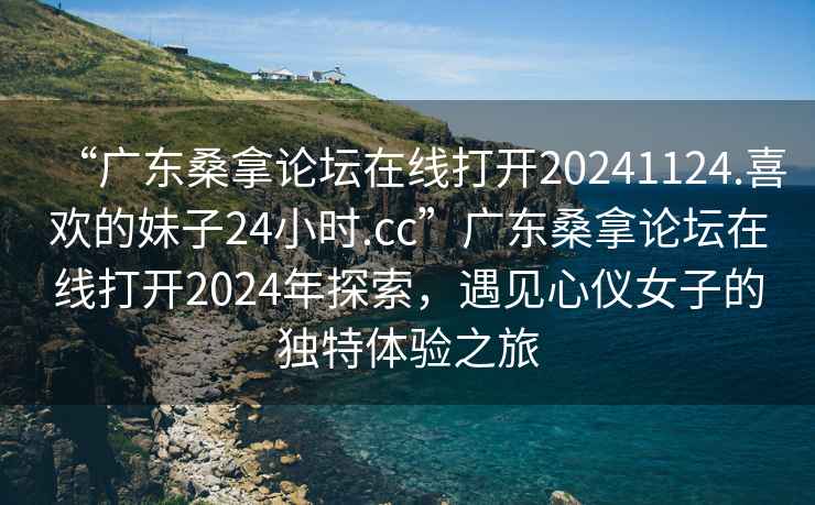“廣東桑拿論壇在線打開(kāi)20241124.喜歡的妹子24小時(shí).cc”廣東桑拿論壇在線打開(kāi)2024年探索，遇見(jiàn)心儀女子的獨(dú)特體驗(yàn)之旅
