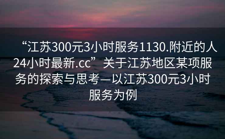 “江蘇300元3小時(shí)服務(wù)1130.附近的人24小時(shí)最新.cc”關(guān)于江蘇地區(qū)某項(xiàng)服務(wù)的探索與思考—以江蘇300元3小時(shí)服務(wù)為例