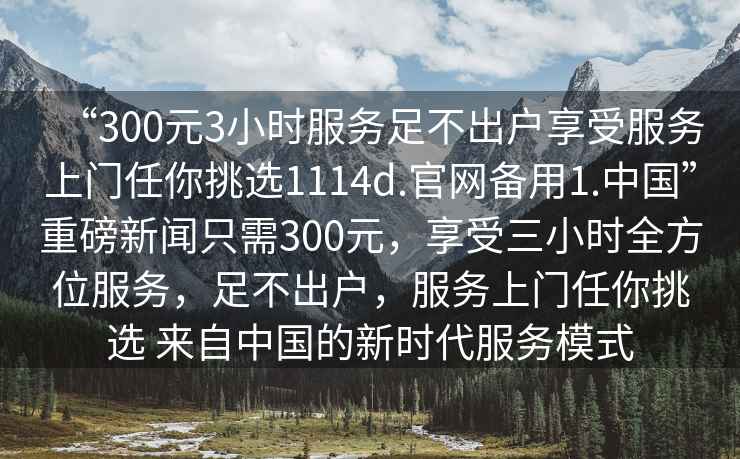 “300元3小時(shí)服務(wù)足不出戶享受服務(wù)上門任你挑選1114d.官網(wǎng)備用1.中國(guó)”重磅新聞只需300元，享受三小時(shí)全方位服務(wù)，足不出戶，服務(wù)上門任你挑選 來(lái)自中國(guó)的新時(shí)代服務(wù)模式