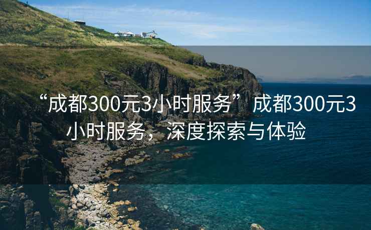 “成都300元3小時服務”成都300元3小時服務，深度探索與體驗