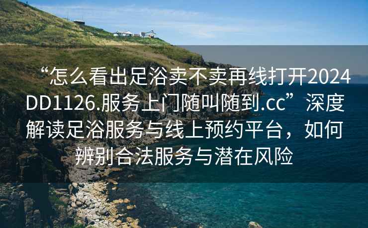“怎么看出足浴賣不賣再線打開2024DD1126.服務(wù)上門隨叫隨到.cc”深度解讀足浴服務(wù)與線上預(yù)約平臺(tái)，如何辨別合法服務(wù)與潛在風(fēng)險(xiǎn)