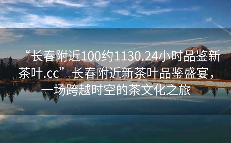 “長(zhǎng)春附近100約1130.24小時(shí)品鑒新茶葉.cc”長(zhǎng)春附近新茶葉品鑒盛宴，一場(chǎng)跨越時(shí)空的茶文化之旅