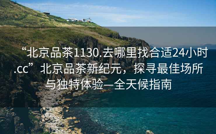 “北京品茶1130.去哪里找合適24小時(shí).cc”北京品茶新紀(jì)元，探尋最佳場所與獨(dú)特體驗(yàn)—全天候指南