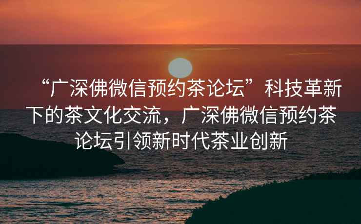 “廣深佛微信預約茶論壇”科技革新下的茶文化交流，廣深佛微信預約茶論壇引領新時代茶業(yè)創(chuàng)新