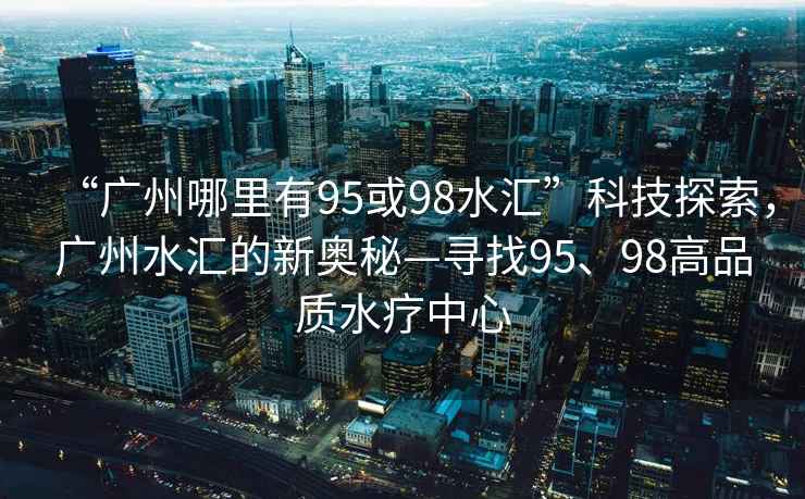 “廣州哪里有95或98水匯”科技探索，廣州水匯的新奧秘—尋找95、98高品質(zhì)水療中心