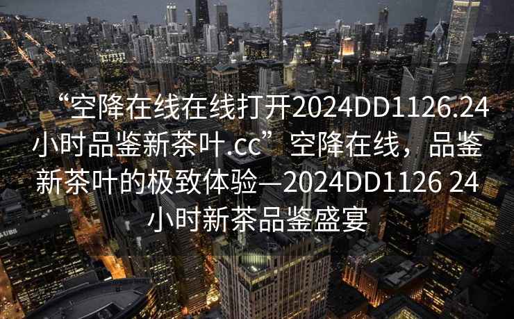 “空降在線在線打開(kāi)2024DD1126.24小時(shí)品鑒新茶葉.cc”空降在線，品鑒新茶葉的極致體驗(yàn)—2024DD1126 24小時(shí)新茶品鑒盛宴
