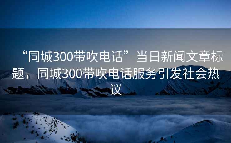 “同城300帶吹電話”當(dāng)日新聞文章標(biāo)題，同城300帶吹電話服務(wù)引發(fā)社會(huì)熱議