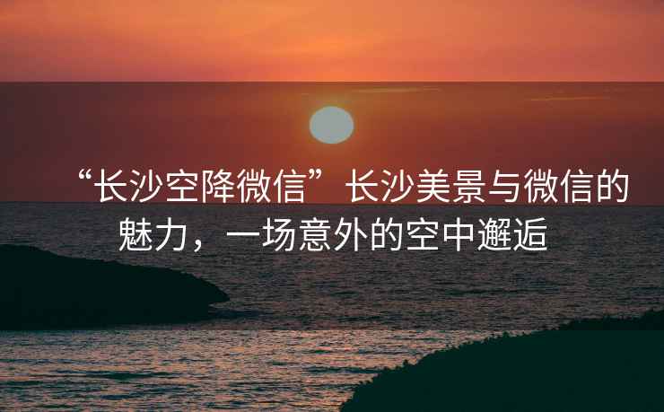 “長沙空降微信”長沙美景與微信的魅力，一場意外的空中邂逅