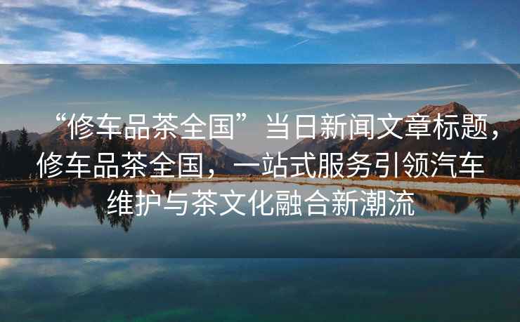 “修車(chē)品茶全國(guó)”當(dāng)日新聞文章標(biāo)題，修車(chē)品茶全國(guó)，一站式服務(wù)引領(lǐng)汽車(chē)維護(hù)與茶文化融合新潮流