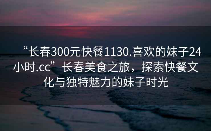 “長春300元快餐1130.喜歡的妹子24小時.cc”長春美食之旅，探索快餐文化與獨特魅力的妹子時光