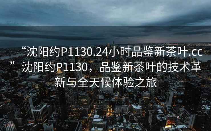 “沈陽約P1130.24小時品鑒新茶葉.cc”沈陽約P1130，品鑒新茶葉的技術(shù)革新與全天候體驗之旅