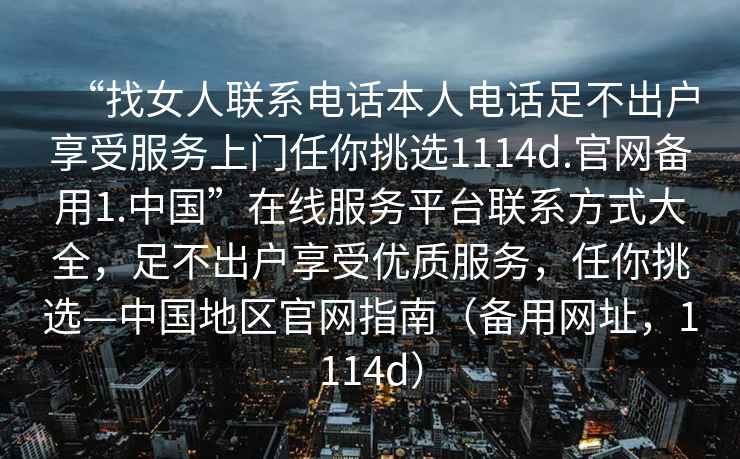 “找女人聯(lián)系電話本人電話足不出戶享受服務(wù)上門任你挑選1114d.官網(wǎng)備用1.中國(guó)”在線服務(wù)平臺(tái)聯(lián)系方式大全，足不出戶享受優(yōu)質(zhì)服務(wù)，任你挑選—中國(guó)地區(qū)官網(wǎng)指南（備用網(wǎng)址，1114d）