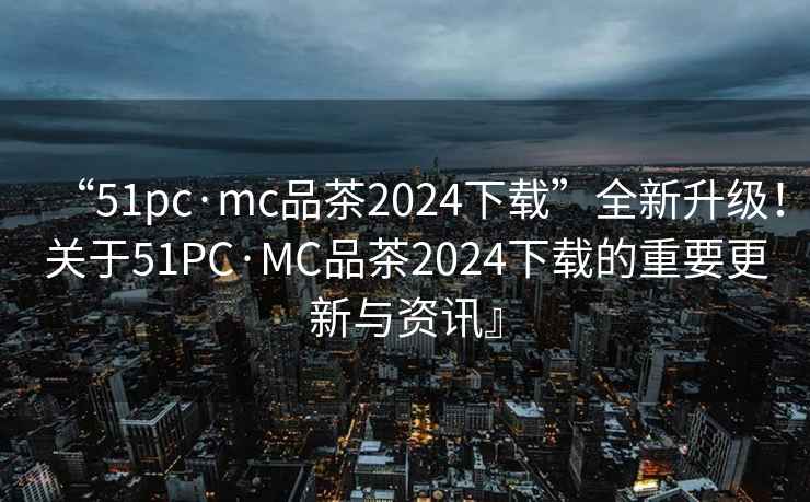 “51pc·mc品茶2024下載”全新升級！關于51PC·MC品茶2024下載的重要更新與資訊』