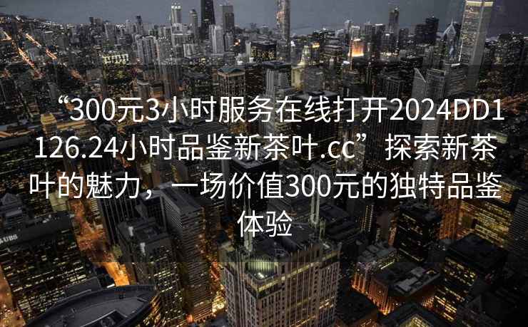 “300元3小時服務在線打開2024DD1126.24小時品鑒新茶葉.cc”探索新茶葉的魅力，一場價值300元的獨特品鑒體驗
