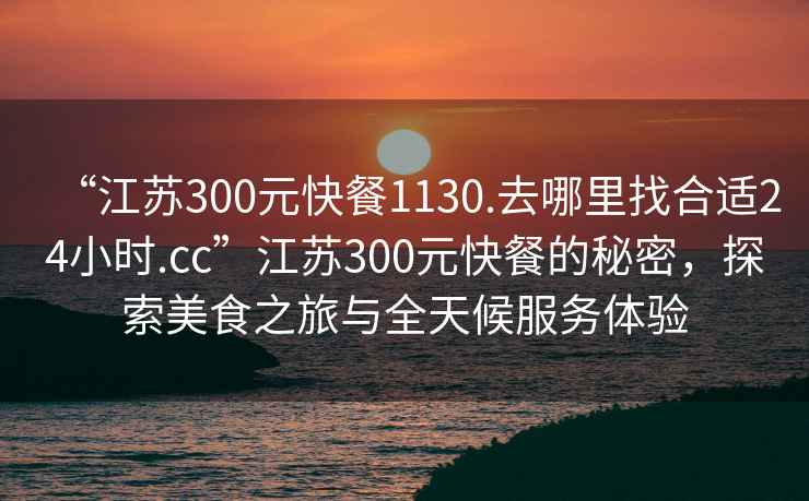 “江蘇300元快餐1130.去哪里找合適24小時(shí).cc”江蘇300元快餐的秘密，探索美食之旅與全天候服務(wù)體驗(yàn)