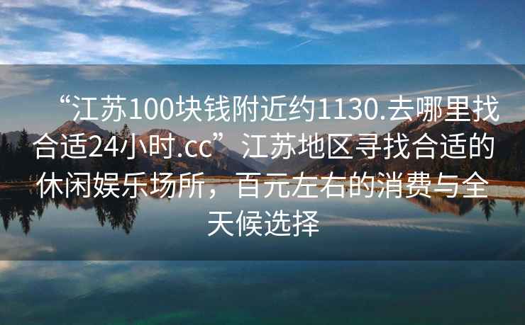 “江蘇100塊錢附近約1130.去哪里找合適24小時.cc”江蘇地區(qū)尋找合適的休閑娛樂場所，百元左右的消費與全天候選擇