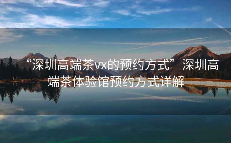 “深圳高端茶vx的預(yù)約方式”深圳高端茶體驗(yàn)館預(yù)約方式詳解
