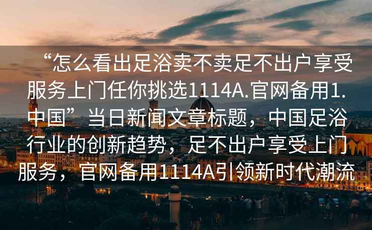 “怎么看出足浴賣(mài)不賣(mài)足不出戶(hù)享受服務(wù)上門(mén)任你挑選1114A.官網(wǎng)備用1.中國(guó)”當(dāng)日新聞文章標(biāo)題，中國(guó)足浴行業(yè)的創(chuàng)新趨勢(shì)，足不出戶(hù)享受上門(mén)服務(wù)，官網(wǎng)備用1114A引領(lǐng)新時(shí)代潮流