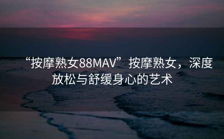 “按摩熟女88MAV”按摩熟女，深度放松與舒緩身心的藝術(shù)