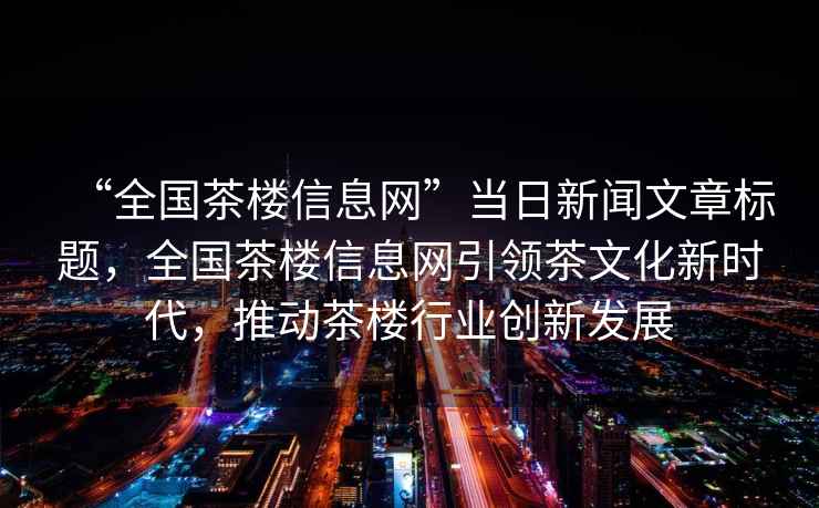“全國茶樓信息網(wǎng)”當日新聞文章標題，全國茶樓信息網(wǎng)引領茶文化新時代，推動茶樓行業(yè)創(chuàng)新發(fā)展