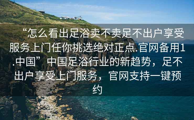 “怎么看出足浴賣不賣足不出戶享受服務(wù)上門任你挑選絕對正點.官網(wǎng)備用1.中國”中國足浴行業(yè)的新趨勢，足不出戶享受上門服務(wù)，官網(wǎng)支持一鍵預(yù)約