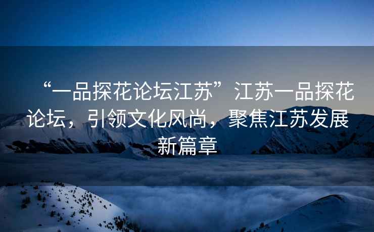 “一品探花論壇江蘇”江蘇一品探花論壇，引領(lǐng)文化風(fēng)尚，聚焦江蘇發(fā)展新篇章