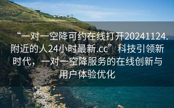 “一對(duì)一空降可約在線打開20241124.附近的人24小時(shí)最新.cc”科技引領(lǐng)新時(shí)代，一對(duì)一空降服務(wù)的在線創(chuàng)新與用戶體驗(yàn)優(yōu)化