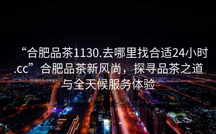 “合肥品茶1130.去哪里找合適24小時.cc”合肥品茶新風(fēng)尚，探尋品茶之道與全天候服務(wù)體驗