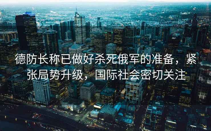 德防長(zhǎng)稱已做好殺死俄軍的準(zhǔn)備，緊張局勢(shì)升級(jí)，國(guó)際社會(huì)密切關(guān)注