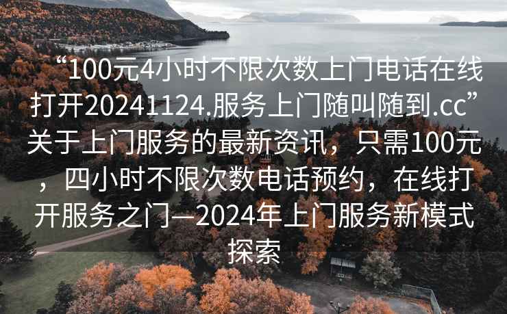 “100元4小時不限次數(shù)上門電話在線打開20241124.服務(wù)上門隨叫隨到.cc”關(guān)于上門服務(wù)的最新資訊，只需100元，四小時不限次數(shù)電話預(yù)約，在線打開服務(wù)之門—2024年上門服務(wù)新模式探索
