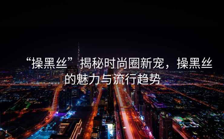 “操黑絲”揭秘時(shí)尚圈新寵，操黑絲的魅力與流行趨勢