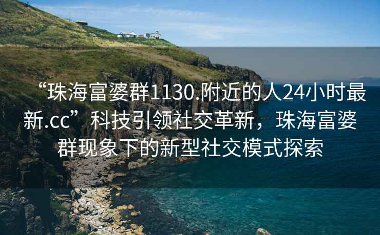 “珠海富婆群1130.附近的人24小時最新.cc”科技引領社交革新，珠海富婆群現(xiàn)象下的新型社交模式探索