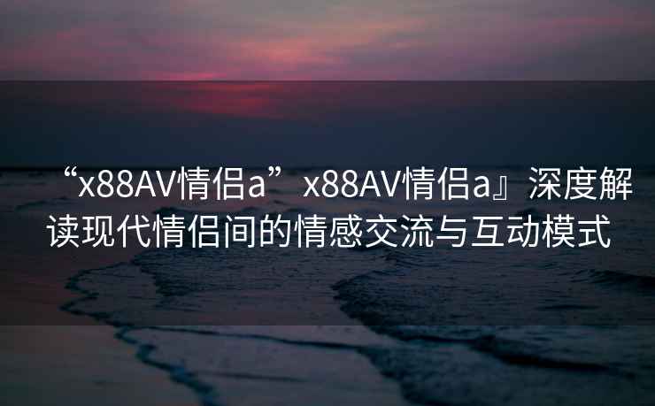 “x88AV情侶a”x88AV情侶a』深度解讀現(xiàn)代情侶間的情感交流與互動(dòng)模式