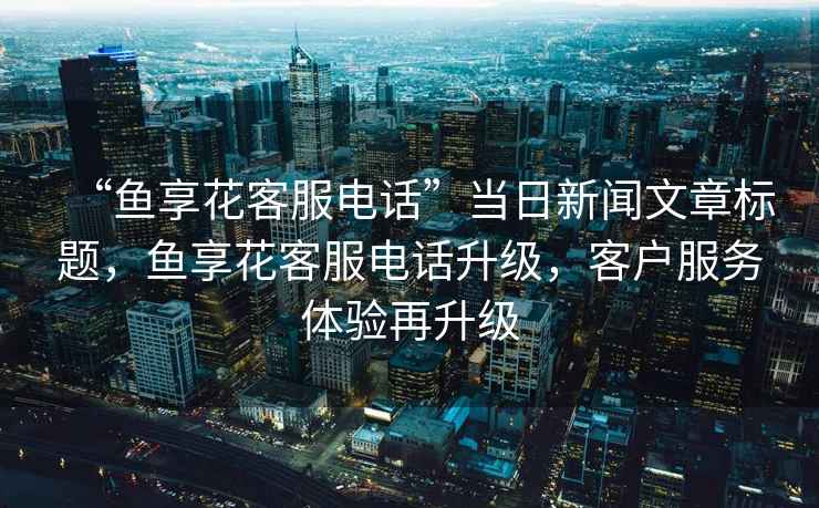 “魚享花客服電話”當(dāng)日新聞文章標(biāo)題，魚享花客服電話升級，客戶服務(wù)體驗(yàn)再升級