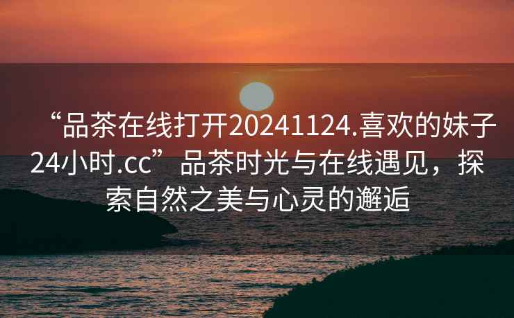 “品茶在線打開20241124.喜歡的妹子24小時(shí).cc”品茶時(shí)光與在線遇見，探索自然之美與心靈的邂逅