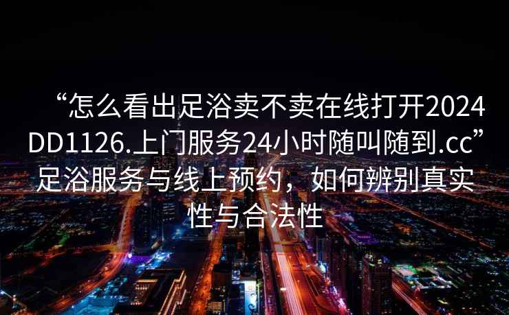 “怎么看出足浴賣不賣在線打開2024DD1126.上門服務(wù)24小時(shí)隨叫隨到.cc”足浴服務(wù)與線上預(yù)約，如何辨別真實(shí)性與合法性