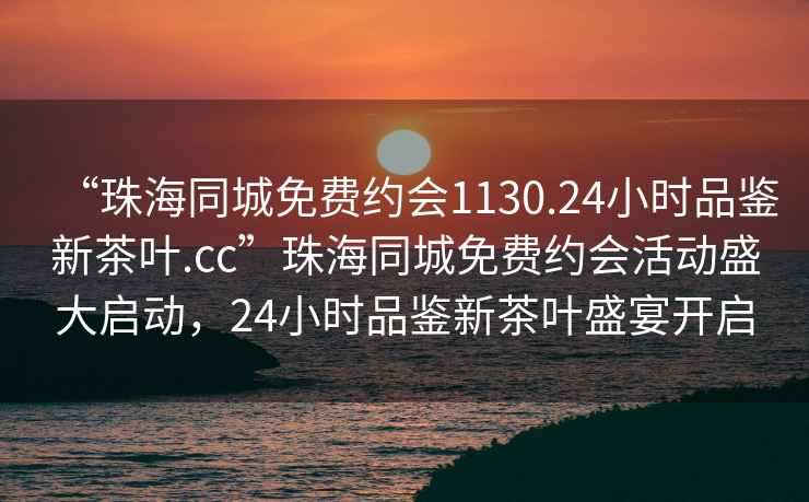 “珠海同城免費(fèi)約會(huì)1130.24小時(shí)品鑒新茶葉.cc”珠海同城免費(fèi)約會(huì)活動(dòng)盛大啟動(dòng)，24小時(shí)品鑒新茶葉盛宴開啟