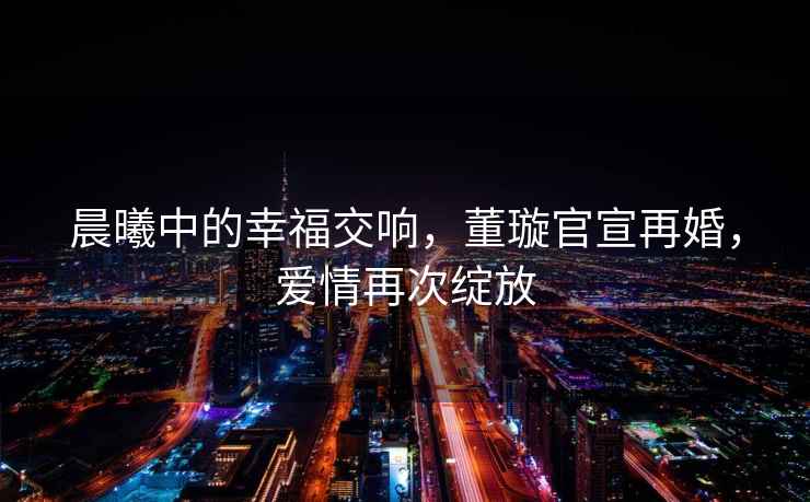 晨曦中的幸福交響，董璇官宣再婚，愛情再次綻放