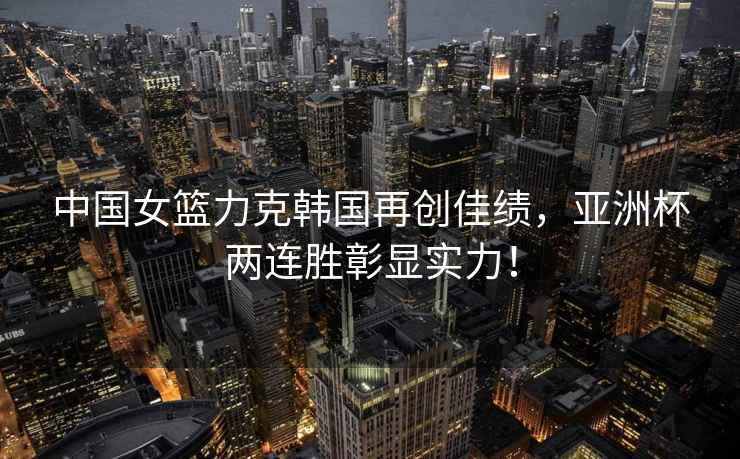 中國女籃力克韓國再創(chuàng)佳績，亞洲杯兩連勝彰顯實(shí)力！