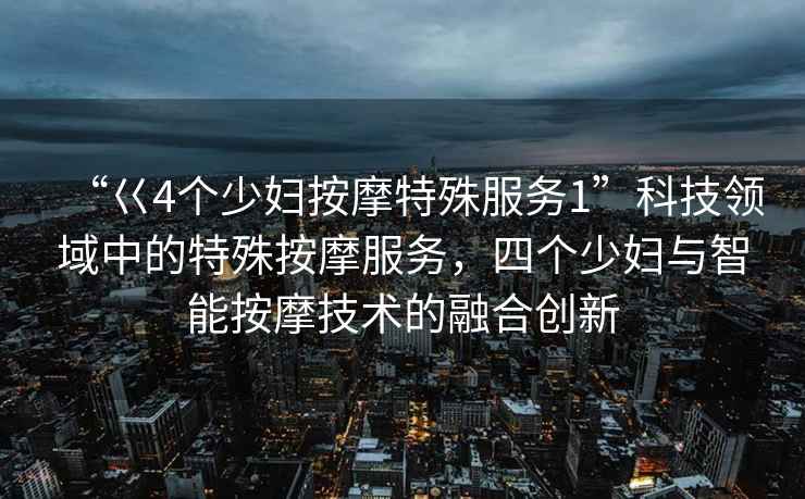 “巜4個(gè)少婦按摩特殊服務(wù)1”科技領(lǐng)域中的特殊按摩服務(wù)，四個(gè)少婦與智能按摩技術(shù)的融合創(chuàng)新