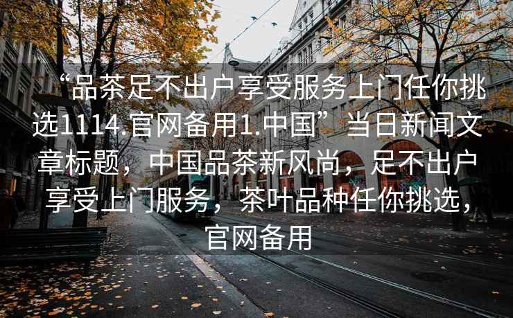 “品茶足不出戶享受服務(wù)上門任你挑選1114.官網(wǎng)備用1.中國”當(dāng)日新聞文章標(biāo)題，中國品茶新風(fēng)尚，足不出戶享受上門服務(wù)，茶葉品種任你挑選，官網(wǎng)備用