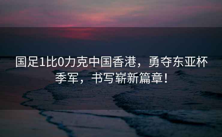 國足1比0力克中國香港，勇奪東亞杯季軍，書寫嶄新篇章！