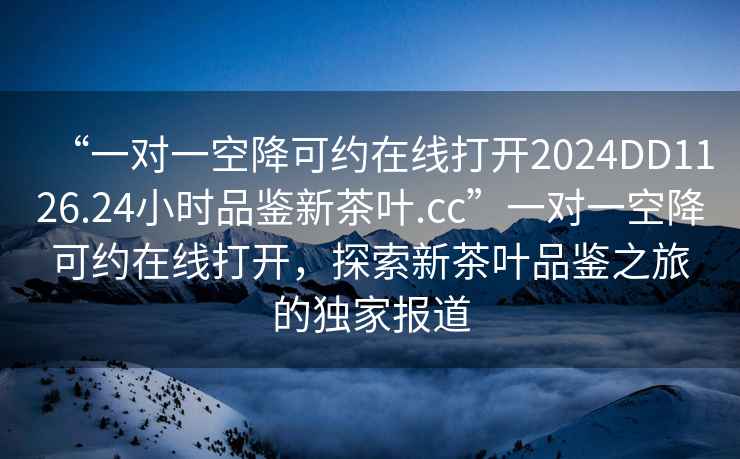“一對(duì)一空降可約在線打開(kāi)2024DD1126.24小時(shí)品鑒新茶葉.cc”一對(duì)一空降可約在線打開(kāi)，探索新茶葉品鑒之旅的獨(dú)家報(bào)道