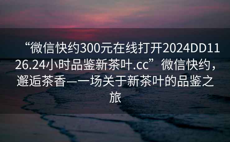 “微信快約300元在線打開(kāi)2024DD1126.24小時(shí)品鑒新茶葉.cc”微信快約，邂逅茶香—一場(chǎng)關(guān)于新茶葉的品鑒之旅