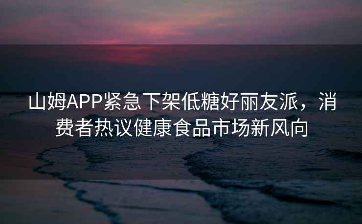 山姆APP緊急下架低糖好麗友派，消費(fèi)者熱議健康食品市場(chǎng)新風(fēng)向