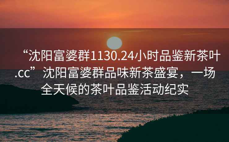 “沈陽(yáng)富婆群1130.24小時(shí)品鑒新茶葉.cc”沈陽(yáng)富婆群品味新茶盛宴，一場(chǎng)全天候的茶葉品鑒活動(dòng)紀(jì)實(shí)
