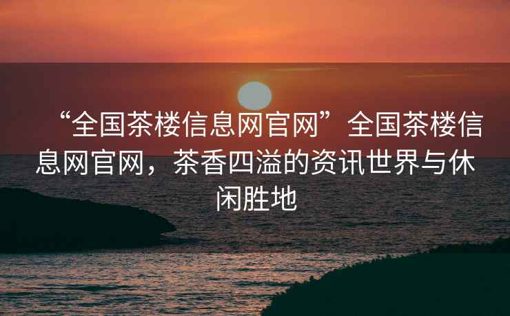 “全國茶樓信息網(wǎng)官網(wǎng)”全國茶樓信息網(wǎng)官網(wǎng)，茶香四溢的資訊世界與休閑勝地