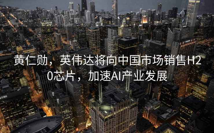 黃仁勛，英偉達(dá)將向中國(guó)市場(chǎng)銷售H20芯片，加速AI產(chǎn)業(yè)發(fā)展